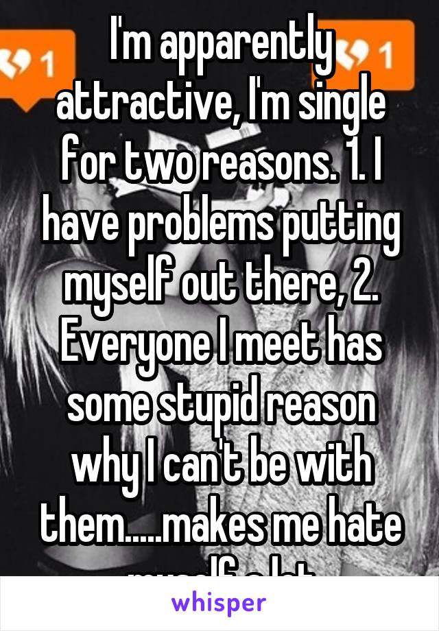 I'm apparently attractive, I'm single for two reasons. 1. I have problems putting myself out there, 2. Everyone I meet has some stupid reason why I can't be with them.....makes me hate myself a lot