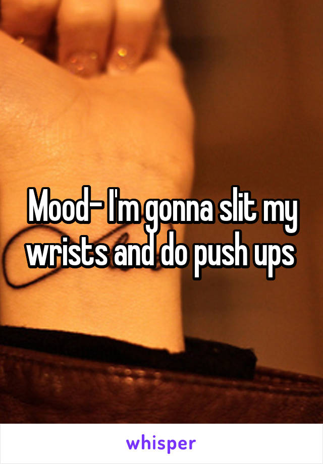 Mood- I'm gonna slit my wrists and do push ups 