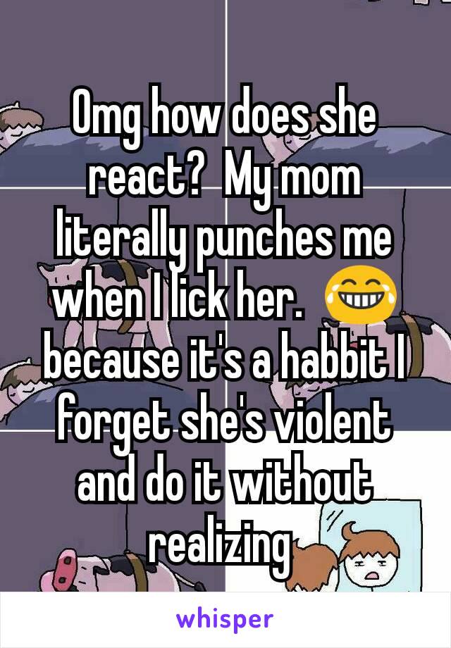Omg how does she react?  My mom literally punches me when I lick her.  😂 because it's a habbit I forget she's violent and do it without realizing 