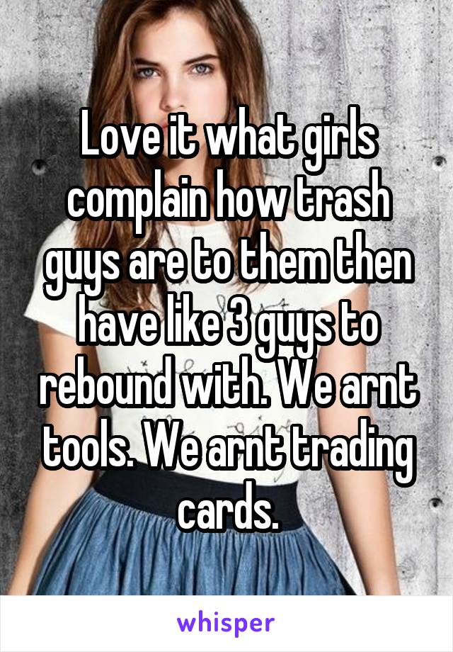 Love it what girls complain how trash guys are to them then have like 3 guys to rebound with. We arnt tools. We arnt trading cards.