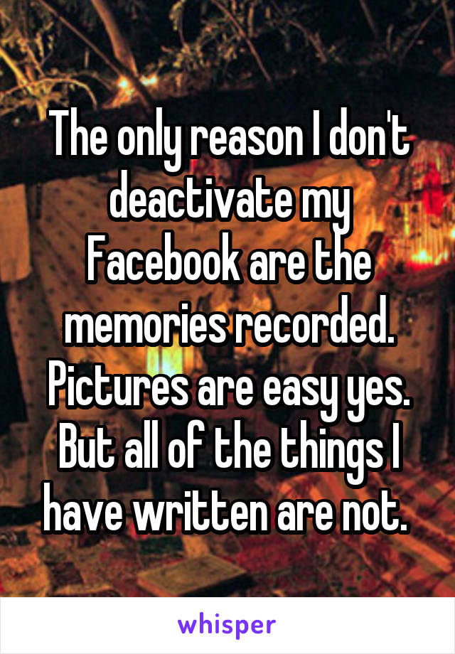 The only reason I don't deactivate my Facebook are the memories recorded. Pictures are easy yes. But all of the things I have written are not. 