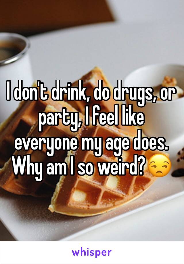 I don't drink, do drugs, or party, I feel like everyone my age does. Why am I so weird?😒