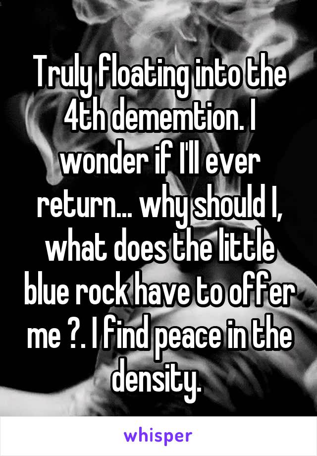 Truly floating into the 4th dememtion. I wonder if I'll ever return... why should I, what does the little blue rock have to offer me ?. I find peace in the density. 