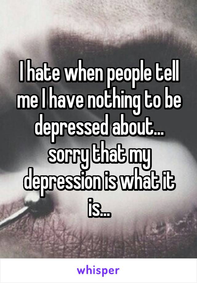 I hate when people tell me I have nothing to be depressed about... sorry that my depression is what it is...