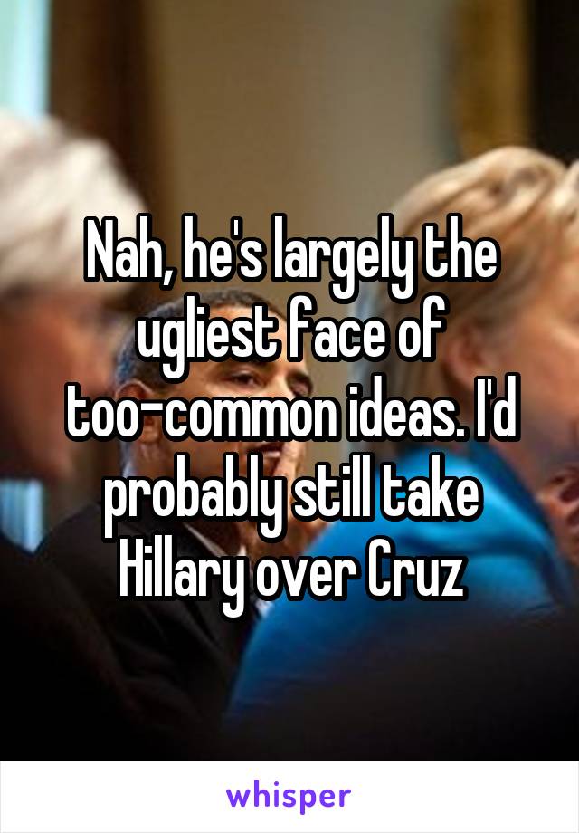 Nah, he's largely the ugliest face of too-common ideas. I'd probably still take Hillary over Cruz