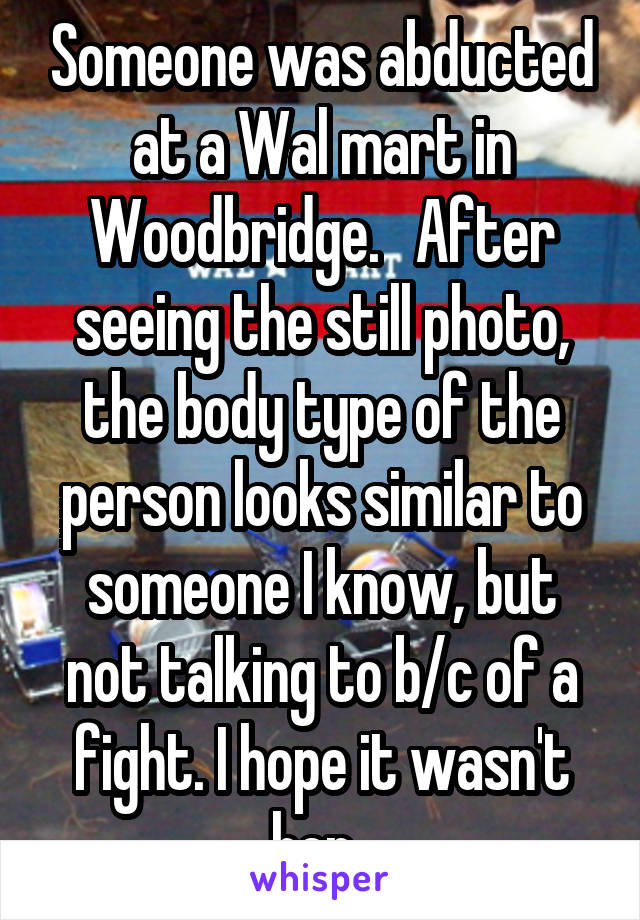 Someone was abducted at a Wal mart in Woodbridge.   After seeing the still photo, the body type of the person looks similar to someone I know, but not talking to b/c of a fight. I hope it wasn't her. 