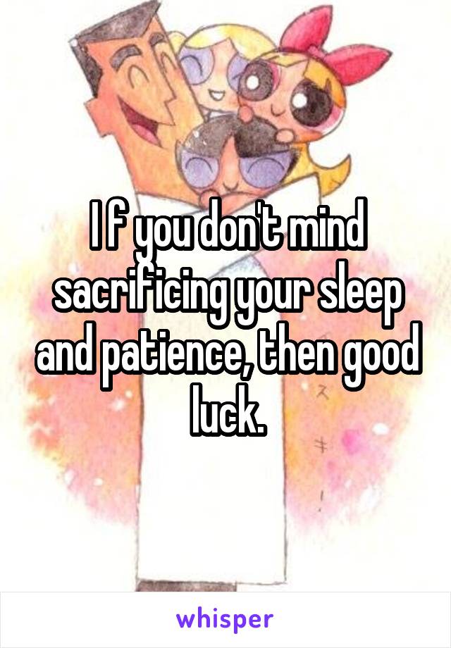 I f you don't mind sacrificing your sleep and patience, then good luck.