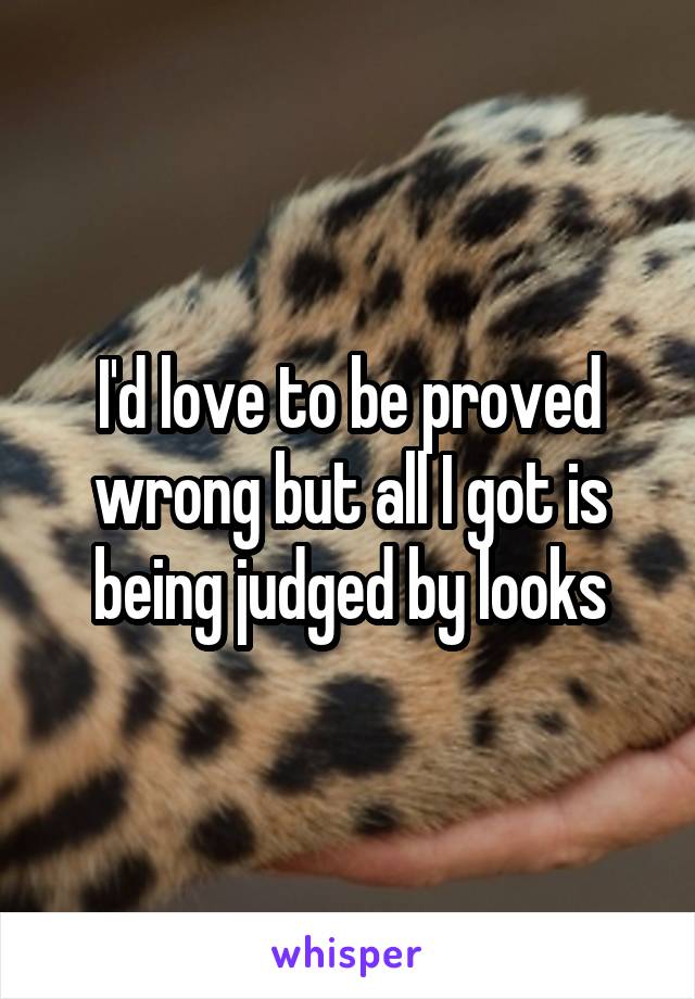 I'd love to be proved wrong but all I got is being judged by looks