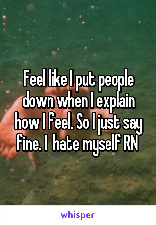 Feel like I put people down when I explain how I feel. So I just say fine. I  hate myself RN 
