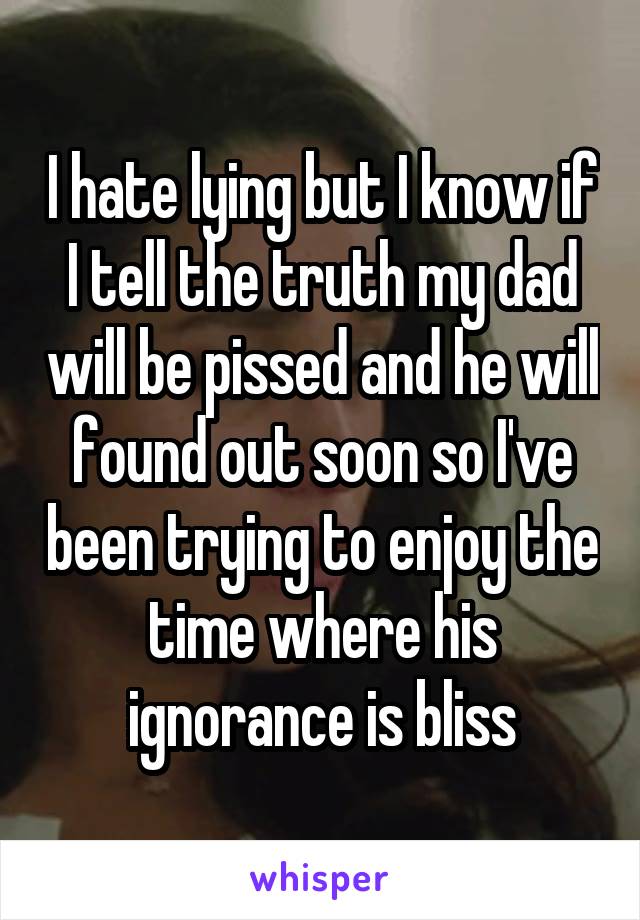 I hate lying but I know if I tell the truth my dad will be pissed and he will found out soon so I've been trying to enjoy the time where his ignorance is bliss