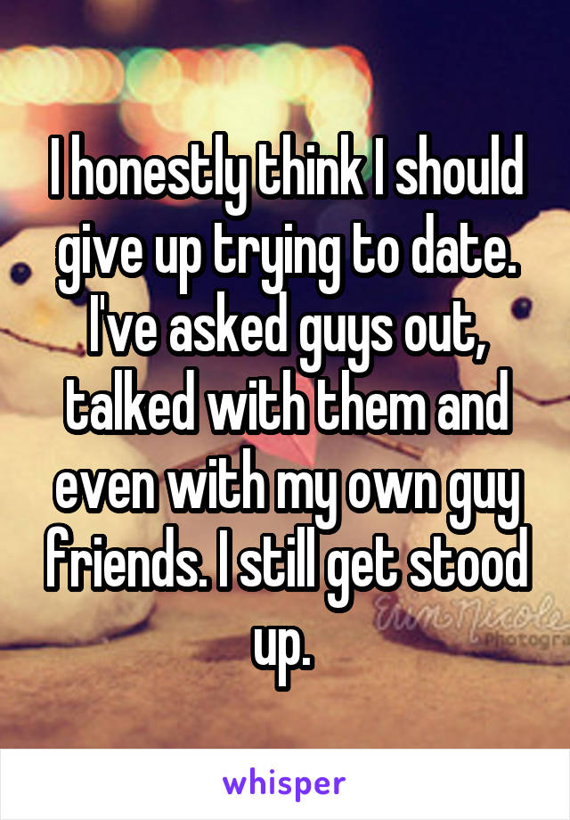 I honestly think I should give up trying to date. I've asked guys out, talked with them and even with my own guy friends. I still get stood up. 