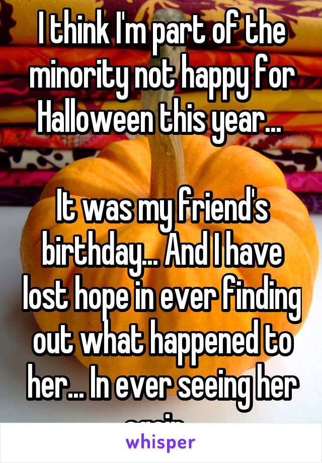 I think I'm part of the minority not happy for Halloween this year... 

It was my friend's birthday... And I have lost hope in ever finding out what happened to her... In ever seeing her again...