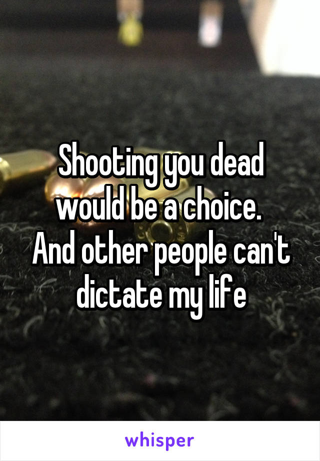 Shooting you dead would be a choice. 
And other people can't dictate my life
