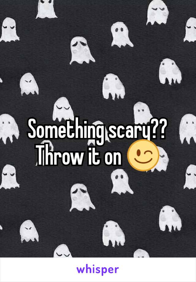 Something scary?? Throw it on 😉