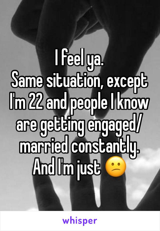 I feel ya.
Same situation, except I'm 22 and people I know are getting engaged/married constantly.
And I'm just 😕