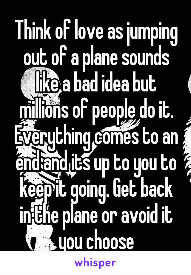 Think of love as jumping out of a plane sounds like a bad idea but millions of people do it. Everything comes to an end and its up to you to keep it going. Get back in the plane or avoid it you choose