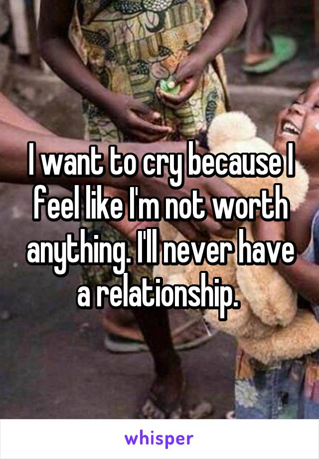 I want to cry because I feel like I'm not worth anything. I'll never have a relationship. 