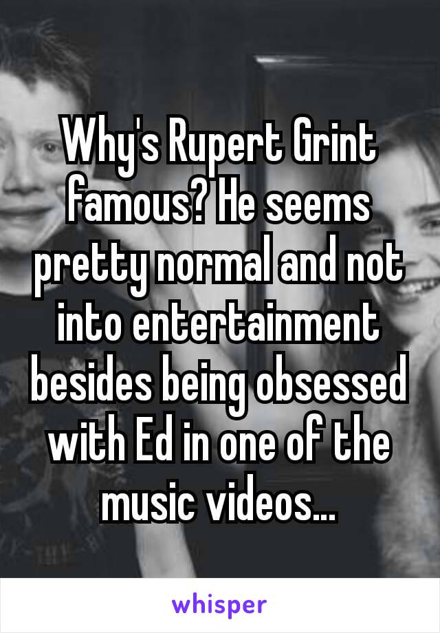 Why's Rupert Grint famous? He seems pretty normal and not into entertainment besides being obsessed with Ed in one of the music videos…