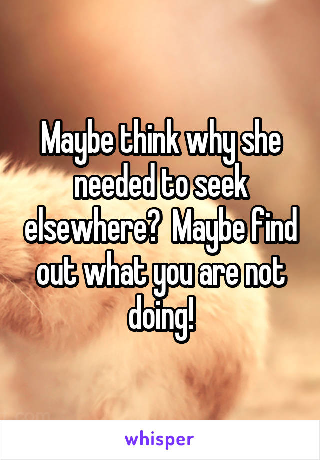 Maybe think why she needed to seek elsewhere?  Maybe find out what you are not doing!