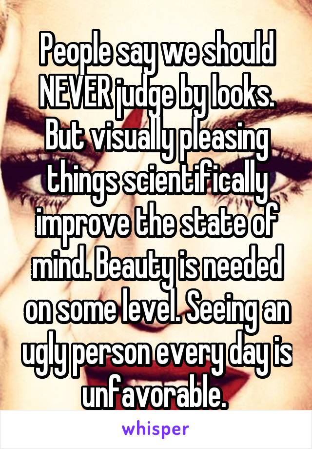People say we should NEVER judge by looks. But visually pleasing things scientifically improve the state of mind. Beauty is needed on some level. Seeing an ugly person every day is unfavorable. 