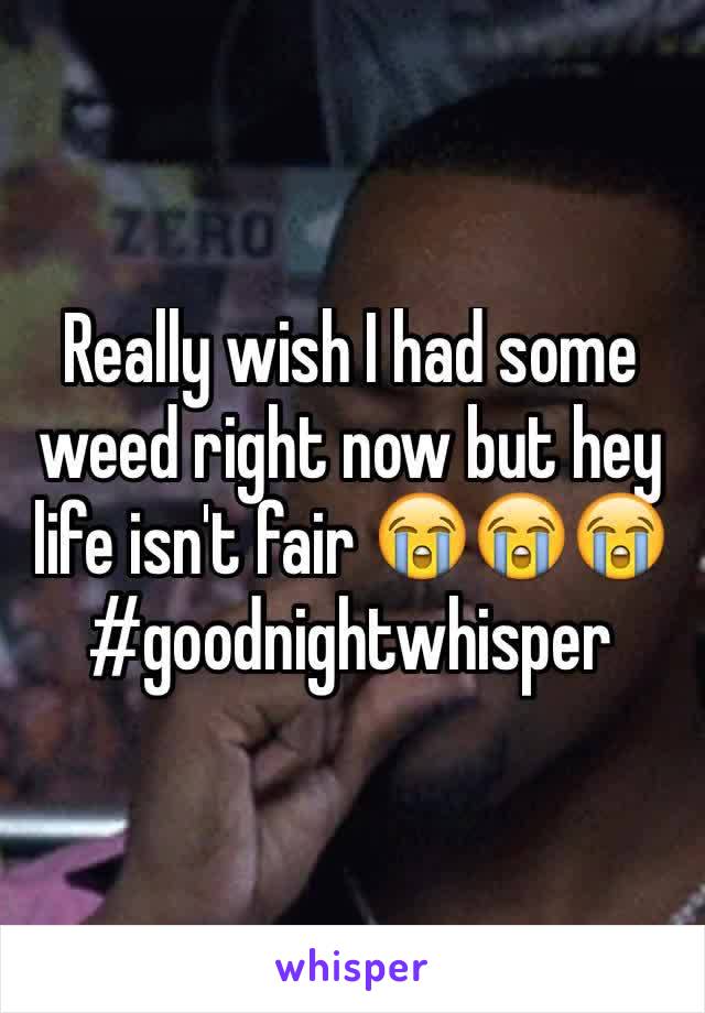 Really wish I had some weed right now but hey life isn't fair 😭😭😭#goodnightwhisper 