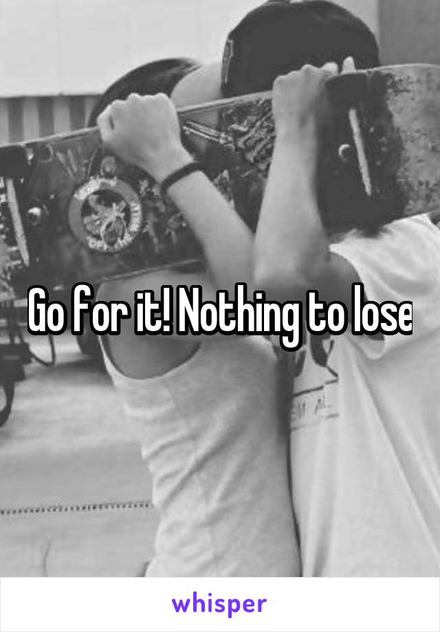 Go for it! Nothing to lose