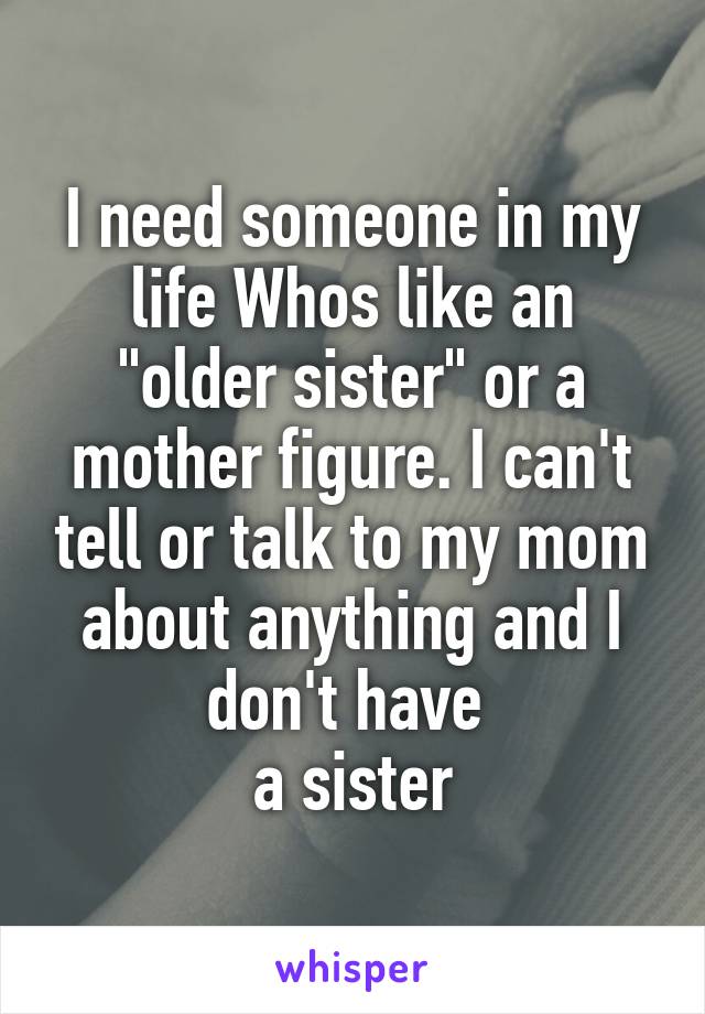 I need someone in my life Whos like an "older sister" or a mother figure. I can't tell or talk to my mom about anything and I don't have 
a sister