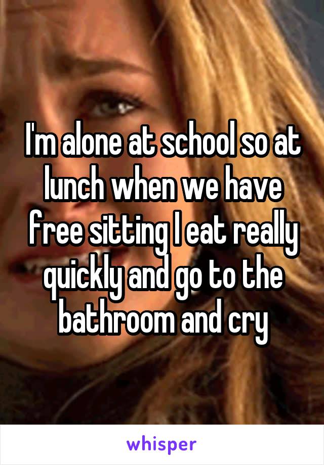 I'm alone at school so at lunch when we have free sitting I eat really quickly and go to the bathroom and cry