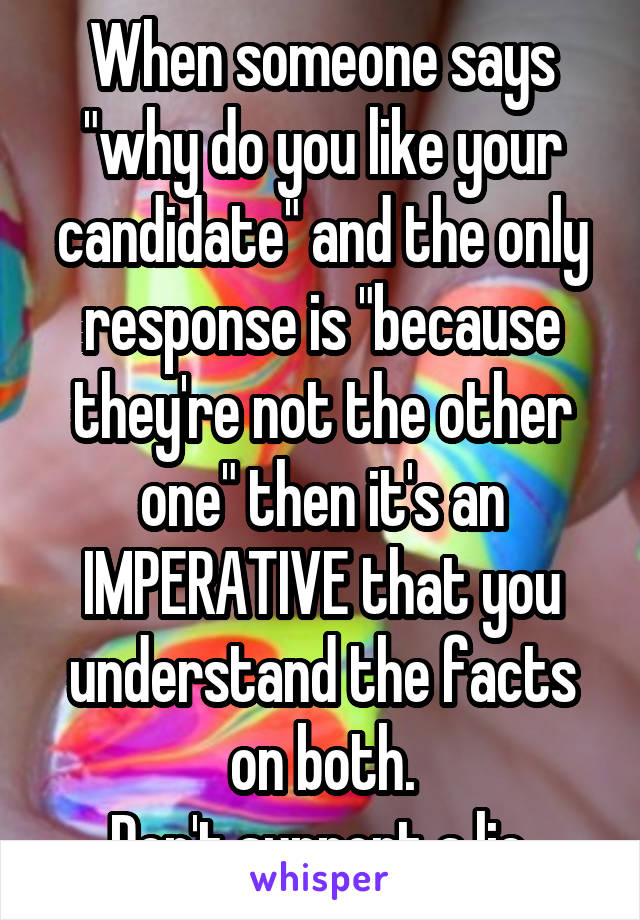 When someone says "why do you like your candidate" and the only response is "because they're not the other one" then it's an IMPERATIVE that you understand the facts on both.
Don't support a lie.