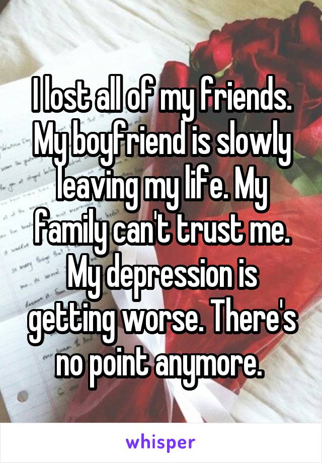 I lost all of my friends. My boyfriend is slowly leaving my life. My family can't trust me. My depression is getting worse. There's no point anymore. 