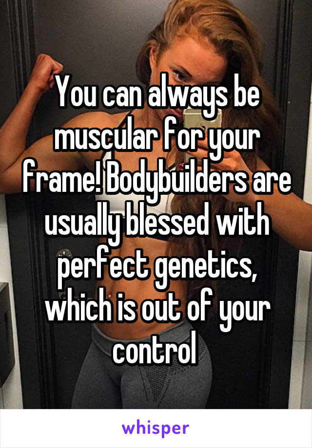 You can always be muscular for your frame! Bodybuilders are usually blessed with perfect genetics, which is out of your control 