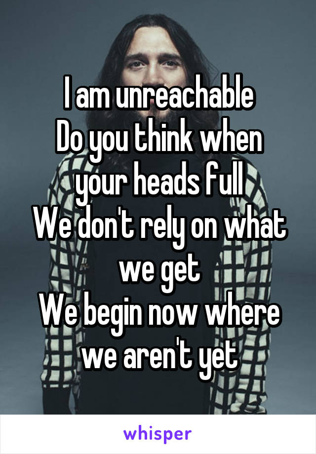 I am unreachable
Do you think when your heads full
We don't rely on what we get
We begin now where we aren't yet