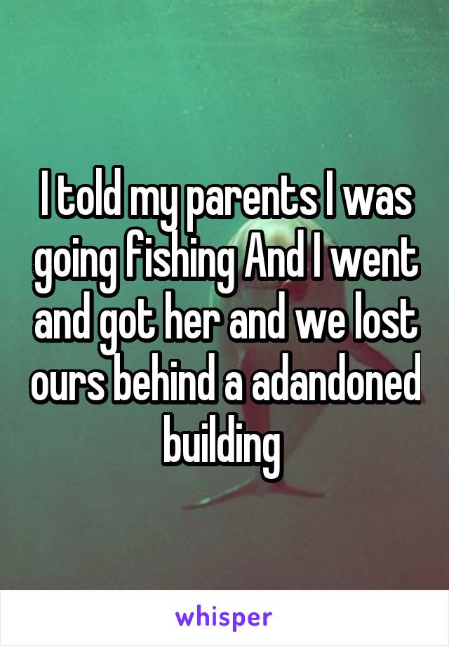 I told my parents I was going fishing And I went and got her and we lost ours behind a adandoned building 