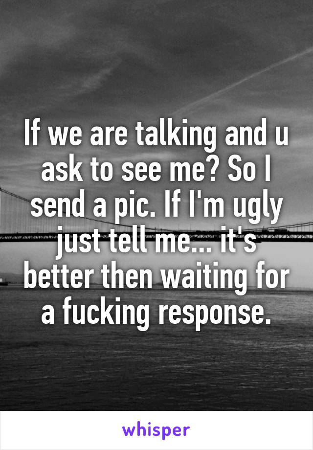 If we are talking and u ask to see me? So I send a pic. If I'm ugly just tell me... it's better then waiting for a fucking response.