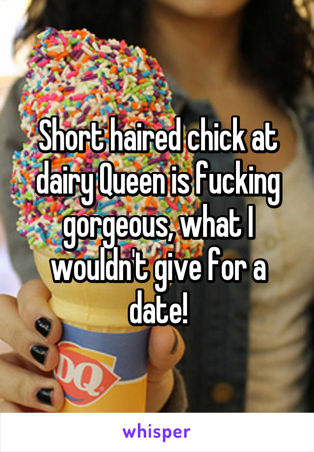 Short haired chick at dairy Queen is fucking gorgeous, what I wouldn't give for a date!
