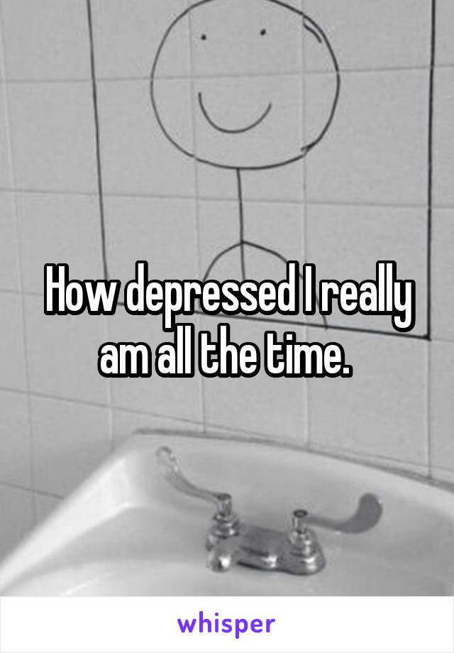 How depressed I really am all the time. 