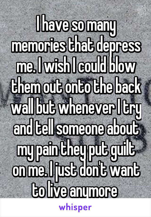 I have so many memories that depress me. I wish I could blow them out onto the back wall but whenever I try and tell someone about my pain they put guilt on me. I just don't want to live anymore 