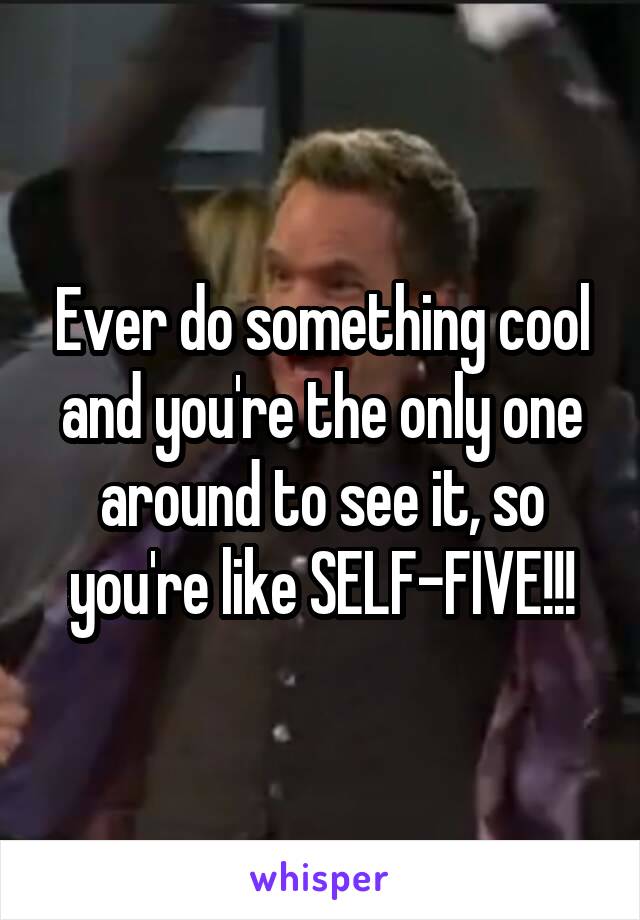 Ever do something cool and you're the only one around to see it, so you're like SELF-FIVE!!!