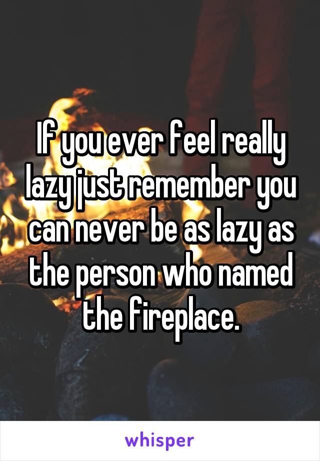 If you ever feel really lazy just remember you can never be as lazy as the person who named the fireplace.