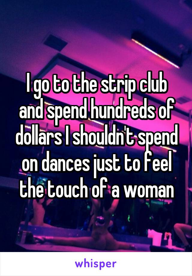 I go to the strip club and spend hundreds of dollars I shouldn't spend on dances just to feel the touch of a woman