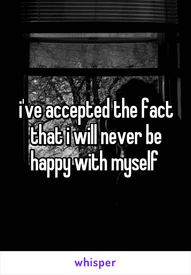 i've accepted the fact that i will never be happy with myself 