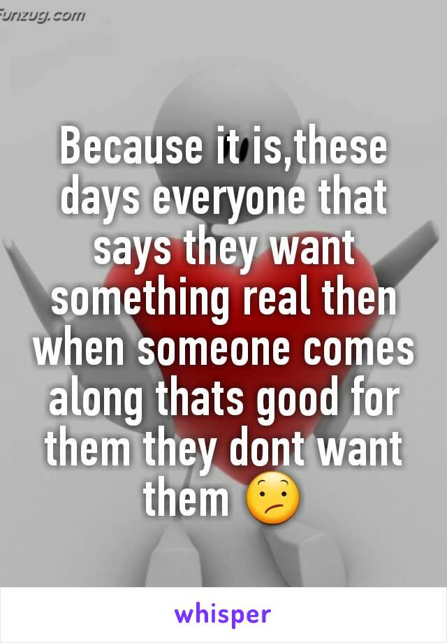 Because it is,these days everyone that says they want something real then when someone comes along thats good for them they dont want them 😕