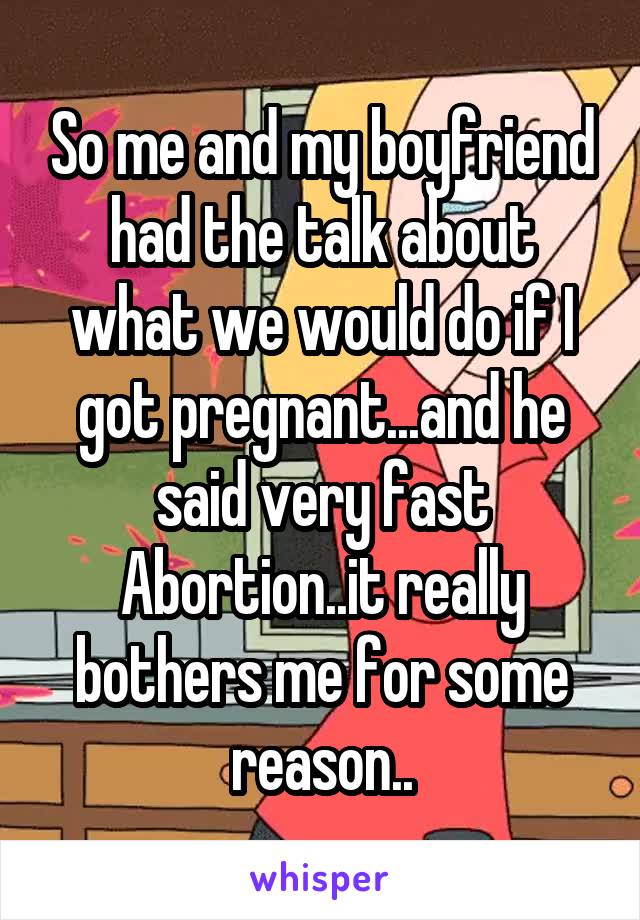 So me and my boyfriend had the talk about what we would do if I got pregnant...and he said very fast Abortion..it really bothers me for some reason..