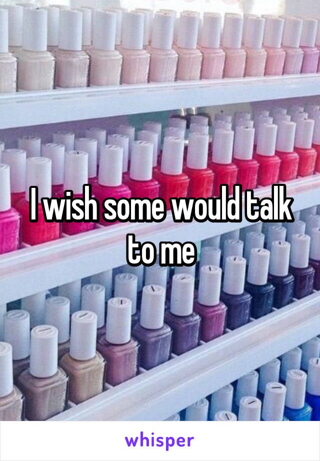 I wish some would talk to me