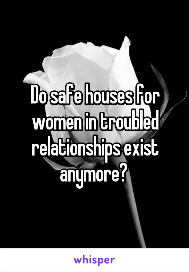 Do safe houses for women in troubled relationships exist anymore? 