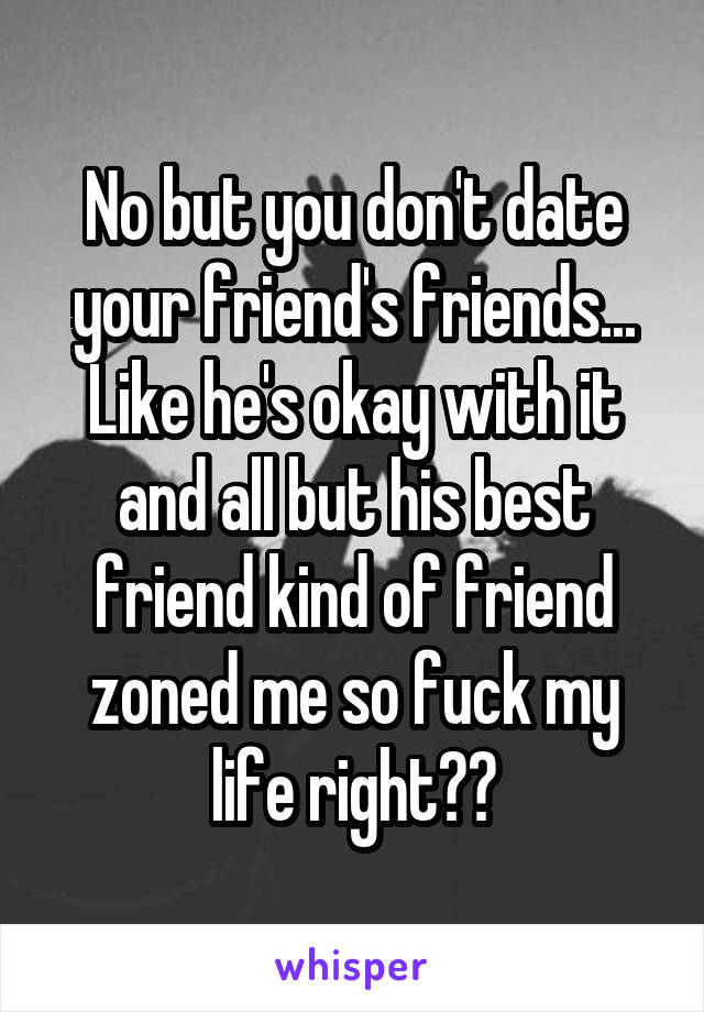 No but you don't date your friend's friends... Like he's okay with it and all but his best friend kind of friend zoned me so fuck my life right??