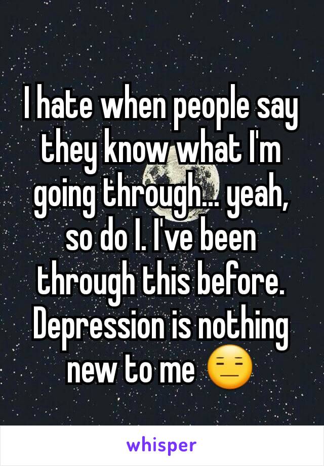 I hate when people say they know what I'm going through... yeah, so do I. I've been through this before. Depression is nothing new to me 😑