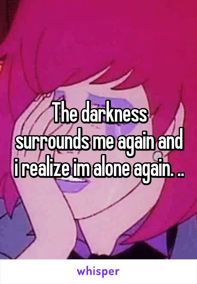 The darkness surrounds me again and i realize im alone again. ..