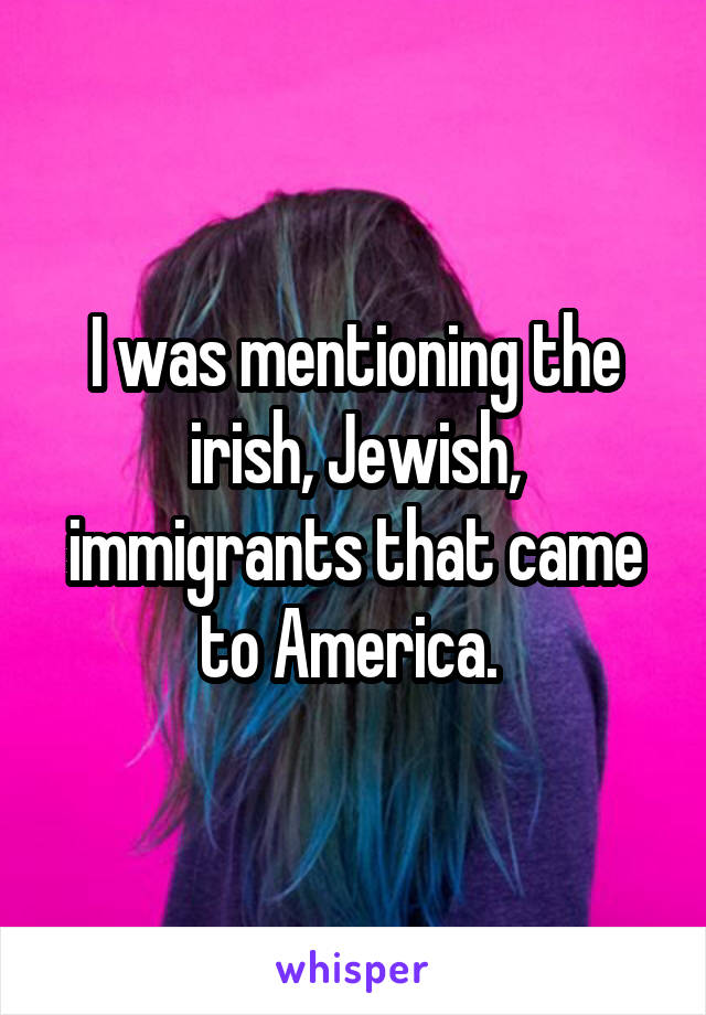I was mentioning the irish, Jewish, immigrants that came to America. 