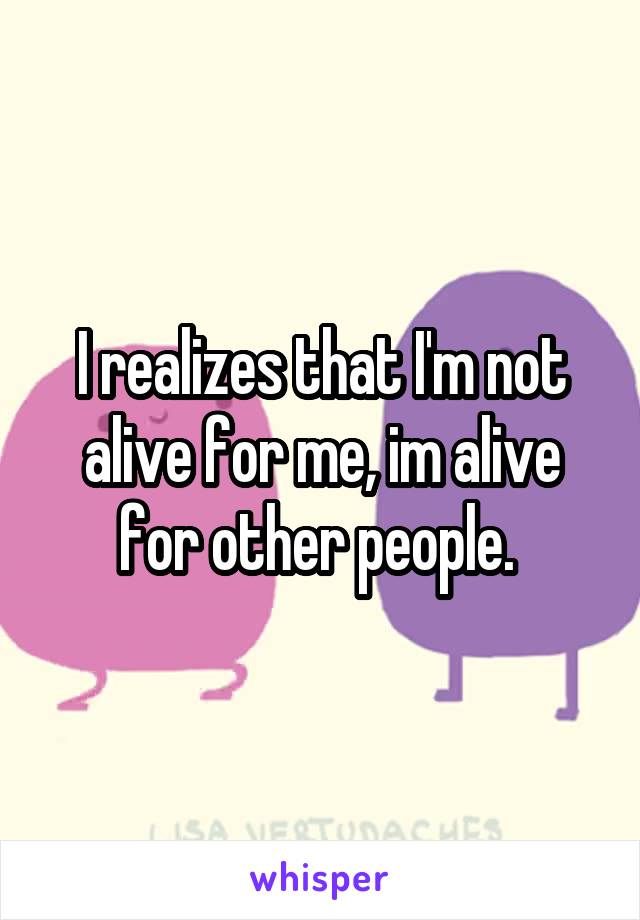 I realizes that I'm not alive for me, im alive for other people. 